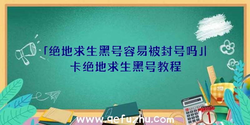 「绝地求生黑号容易被封号吗」|卡绝地求生黑号教程